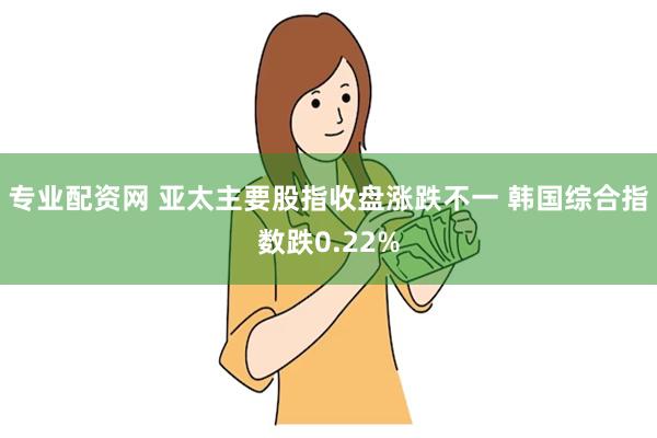 专业配资网 亚太主要股指收盘涨跌不一 韩国综合指数跌0.22%