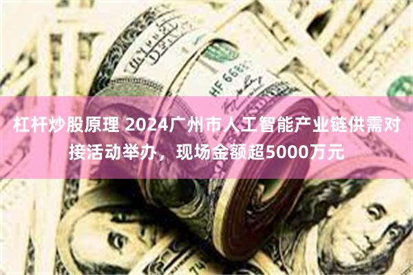 杠杆炒股原理 2024广州市人工智能产业链供需对接活动举办，现场金额超5000万元