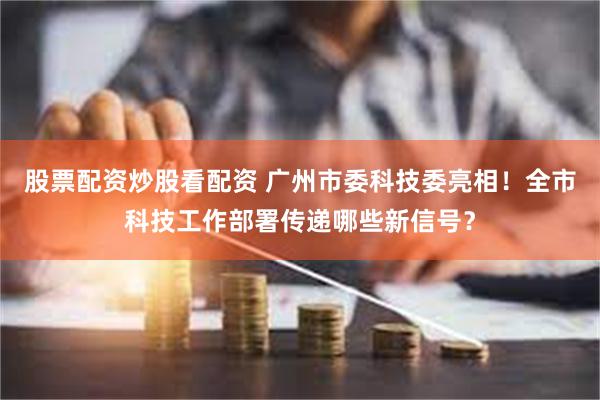 股票配资炒股看配资 广州市委科技委亮相！全市科技工作部署传递哪些新信号？