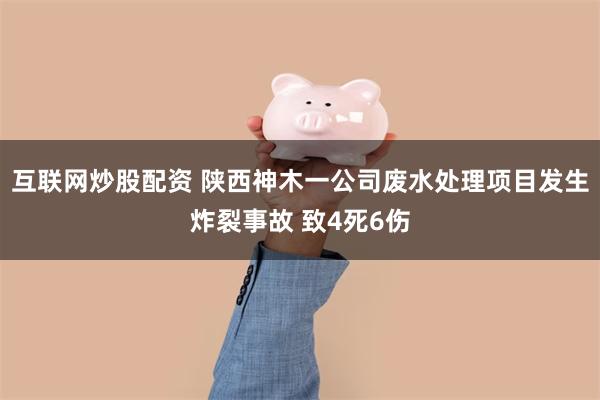 互联网炒股配资 陕西神木一公司废水处理项目发生炸裂事故 致4死6伤