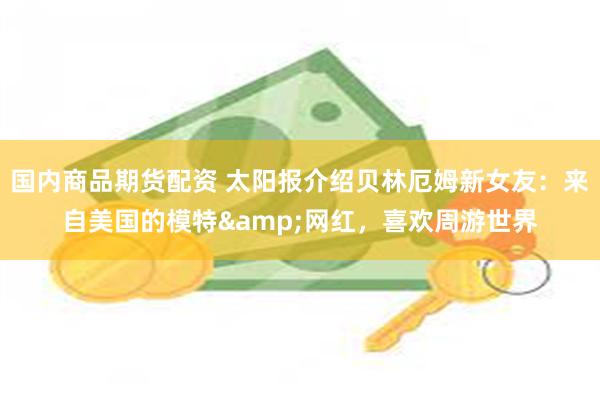 国内商品期货配资 太阳报介绍贝林厄姆新女友：来自美国的模特&网红，喜欢周游世界