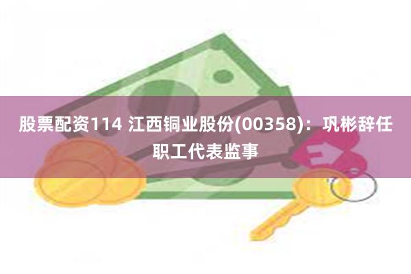 股票配资114 江西铜业股份(00358)：巩彬辞任职工代表监事