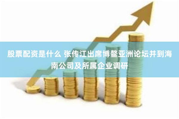 股票配资是什么 张传江出席博鳌亚洲论坛并到海南公司及所属企业调研