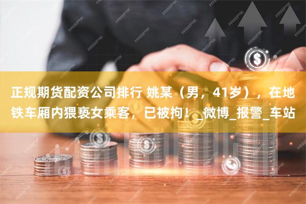 正规期货配资公司排行 姚某（男，41岁），在地铁车厢内猥亵女乘客，已被拘！_微博_报警_车站