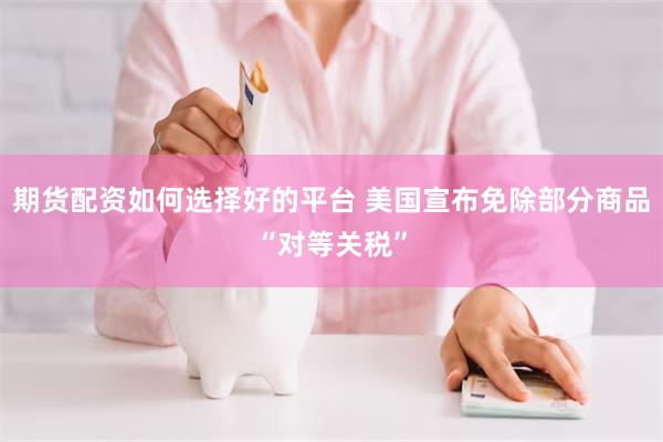 期货配资如何选择好的平台 美国宣布免除部分商品“对等关税”
