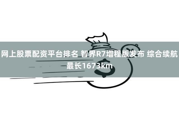 网上股票配资平台排名 智界R7增程版发布 综合续航最长1673km