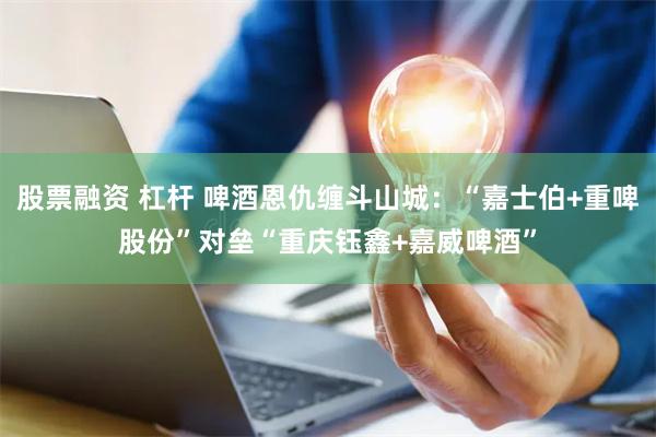股票融资 杠杆 啤酒恩仇缠斗山城：“嘉士伯+重啤股份”对垒“重庆钰鑫+嘉威啤酒”