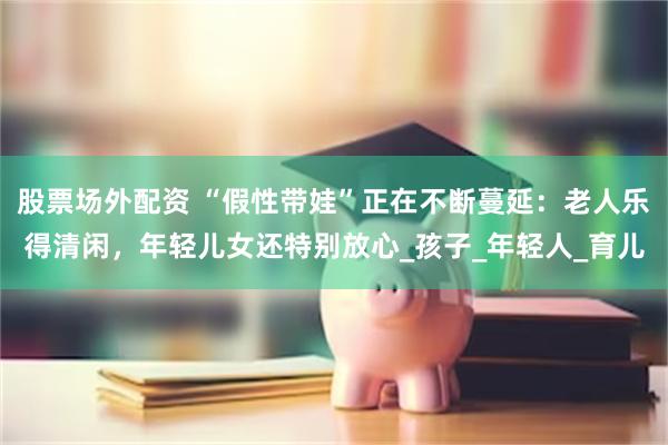 股票场外配资 “假性带娃”正在不断蔓延：老人乐得清闲，年轻儿女还特别放心_孩子_年轻人_育儿