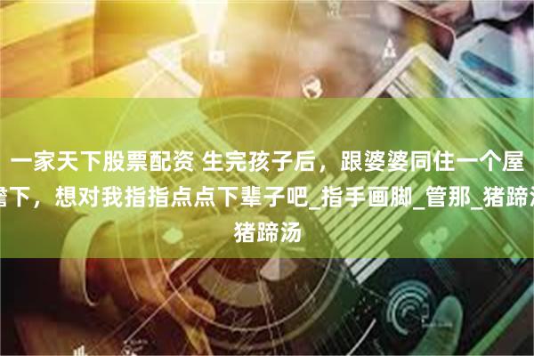 一家天下股票配资 生完孩子后，跟婆婆同住一个屋檐下，想对我指指点点下辈子吧_指手画脚_管那_猪蹄汤
