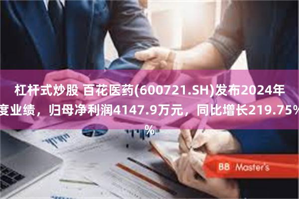 杠杆式炒股 百花医药(600721.SH)发布2024年度业绩，归母净利润4147.9万元，同比增长219.75%
