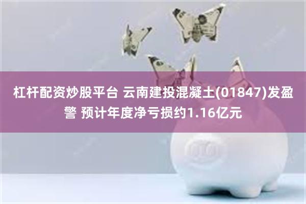 杠杆配资炒股平台 云南建投混凝土(01847)发盈警 预计年度净亏损约1.16亿元