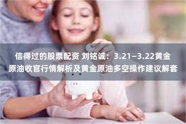 信得过的股票配资 刘铭诚：3.21—3.22黄金原油收官行情解析及黄金原油多空操作建议解套