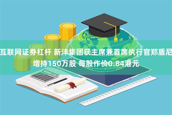 互联网证劵杠杆 新沣集团获主席兼首席执行官郑盾尼增持150万股 每股作价0.84港元