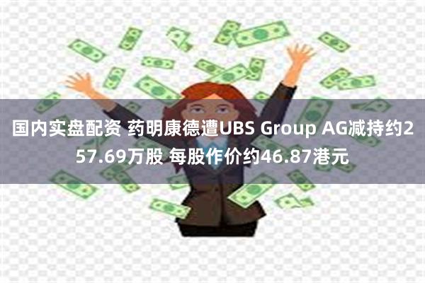 国内实盘配资 药明康德遭UBS Group AG减持约257.69万股 每股作价约46.87港元