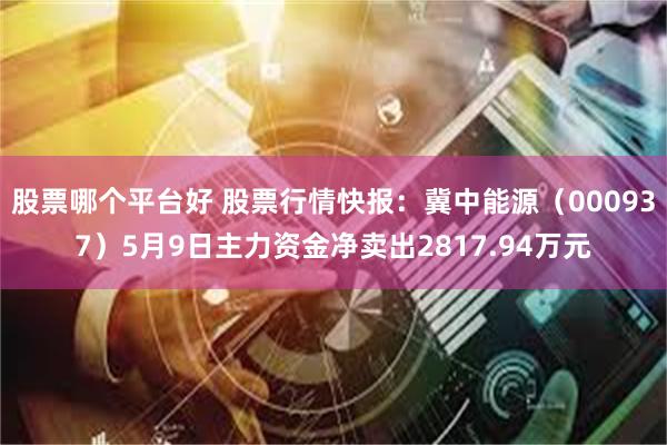 股票哪个平台好 股票行情快报：冀中能源（000937）5月9日主力资金净卖出2817.94万元