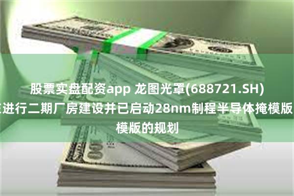 股票实盘配资app 龙图光罩(688721.SH)：正在进行二期厂房建设并已启动28nm制程半导体掩模版的规划