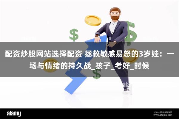 配资炒股网站选择配资 拯救敏感易怒的3岁娃：一场与情绪的持久战_孩子_考好_时候