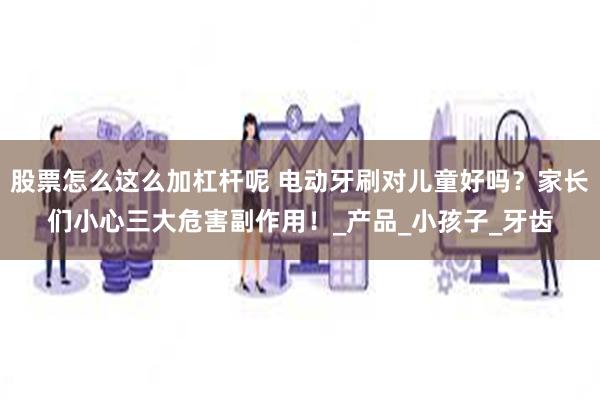 股票怎么这么加杠杆呢 电动牙刷对儿童好吗？家长们小心三大危害副作用！_产品_小孩子_牙齿