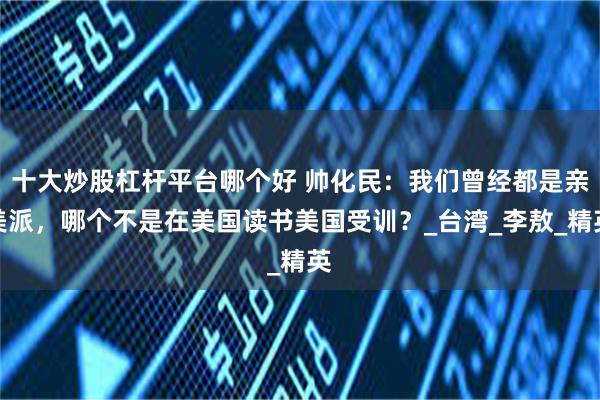 十大炒股杠杆平台哪个好 帅化民：我们曾经都是亲美派，哪个不是在美国读书美国受训？_台湾_李敖_精英