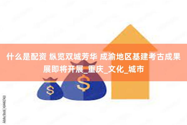 什么是配资 纵览双城芳华 成渝地区基建考古成果展即将开展_重庆_文化_城市