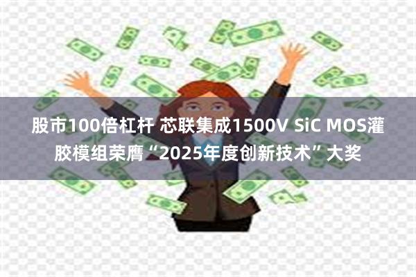 股市100倍杠杆 芯联集成1500V SiC MOS灌胶模组荣膺“2025年度创新技术”大奖