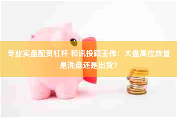 专业实盘配资杠杆 和讯投顾王伟：大盘高位放量是洗盘还是出货？