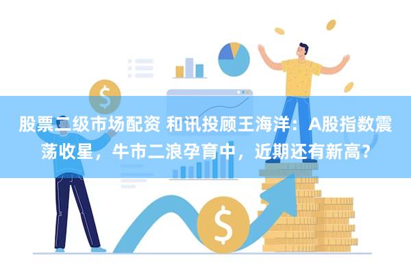 股票二级市场配资 和讯投顾王海洋：A股指数震荡收星，牛市二浪孕育中，近期还有新高？