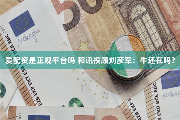 爱配资是正规平台吗 和讯投顾刘彦军：牛还在吗？