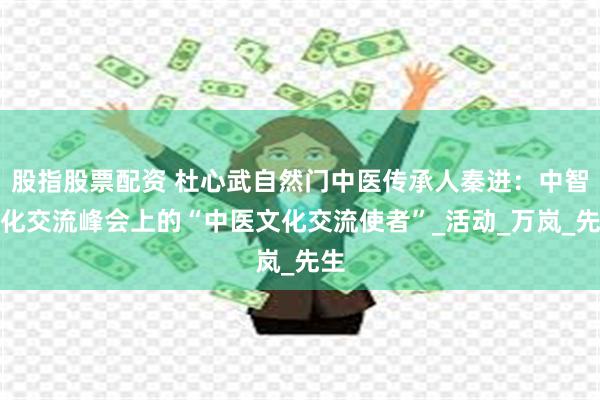 股指股票配资 杜心武自然门中医传承人秦进：中智文化交流峰会上的“中医文化交流使者”_活动_万岚_先生